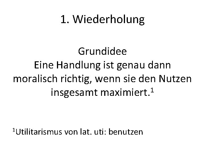 1. Wiederholung Grundidee Eine Handlung ist genau dann moralisch richtig, wenn sie den Nutzen