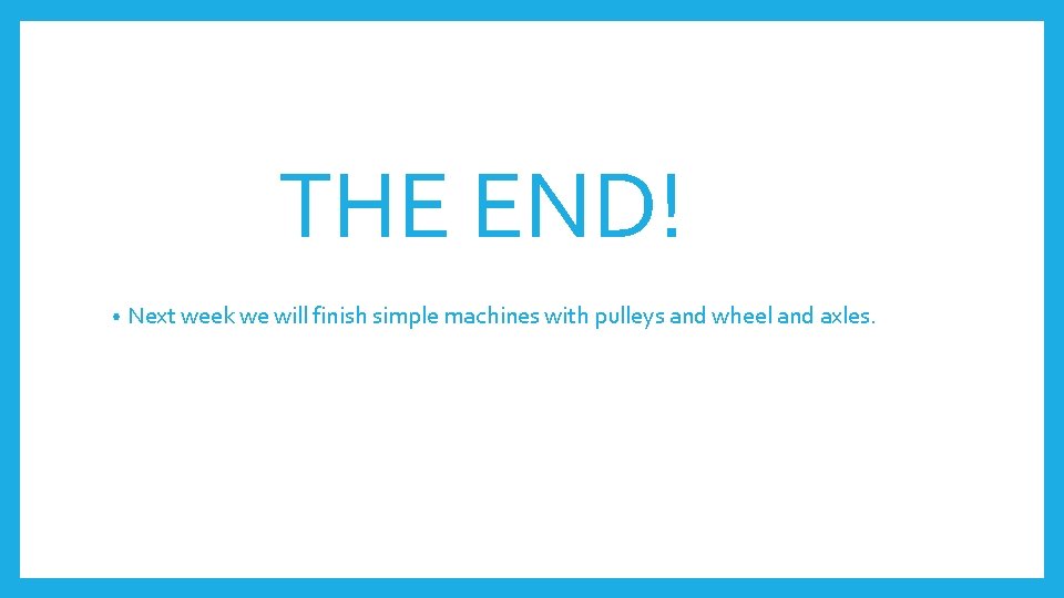 THE END! • Next week we will finish simple machines with pulleys and wheel
