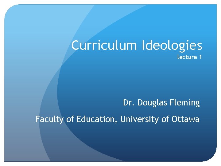 Curriculum Ideologies lecture 1 Dr. Douglas Fleming Faculty of Education, University of Ottawa 