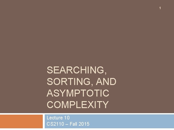 1 SEARCHING, SORTING, AND ASYMPTOTIC COMPLEXITY Lecture 10 CS 2110 – Fall 2015 
