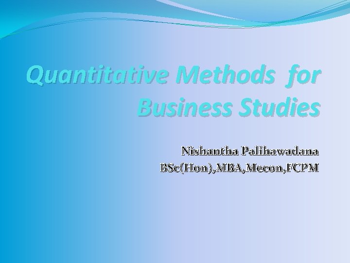 Quantitative Methods for Business Studies Nishantha Palihawadana BSc(Hon), MBA, Mecon, FCPM 