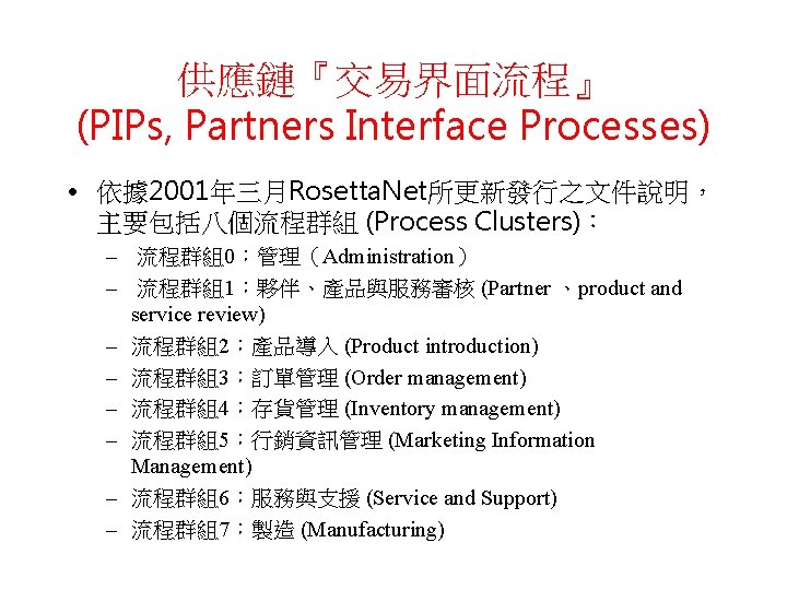 供應鏈『交易界面流程』 (PIPs, Partners Interface Processes) • 依據 2001年三月Rosetta. Net所更新發行之文件說明， 主要包括八個流程群組 (Process Clusters)： – 流程群組0：管理（Administration）
