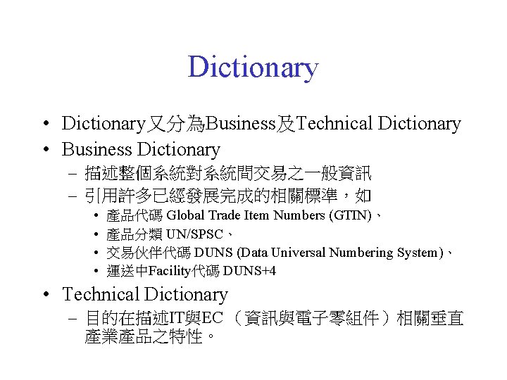 Dictionary • Dictionary又分為Business及Technical Dictionary • Business Dictionary – 描述整個系統對系統間交易之一般資訊 – 引用許多已經發展完成的相關標準，如 • • 產品代碼