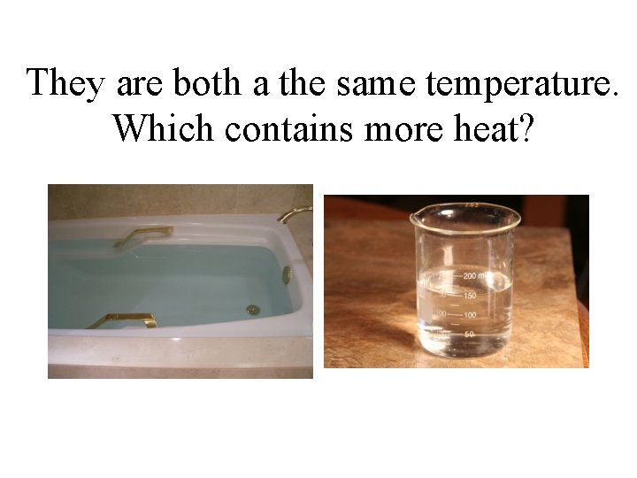 They are both a the same temperature. Which contains more heat? 