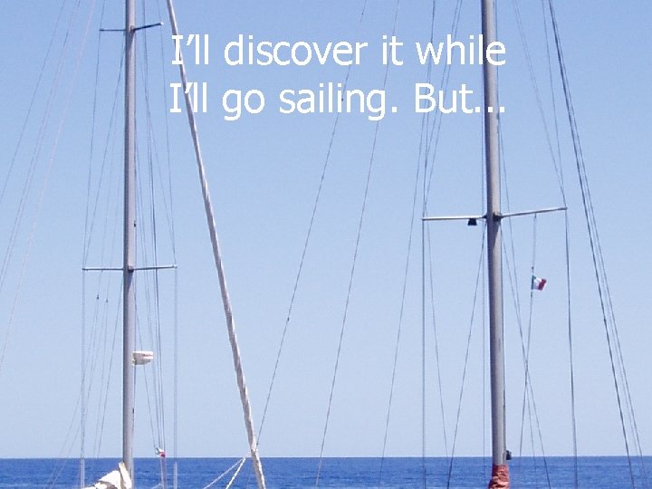 I’ll discover it while I’ll go sailing. But. . . 