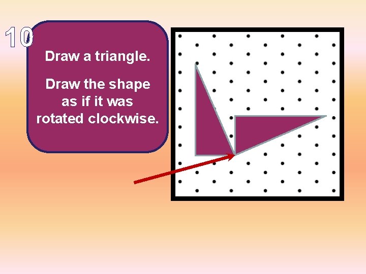 10 Draw a triangle. Draw the shape as if it was rotated clockwise. 