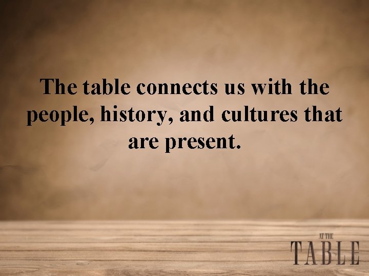 The table connects us with the people, history, and cultures that are present. 