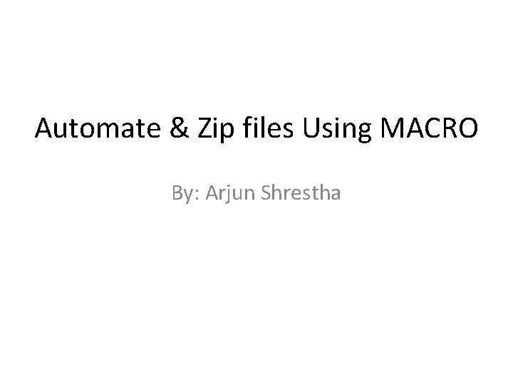 Automate & Zip files Using MACRO By: Arjun Shrestha 