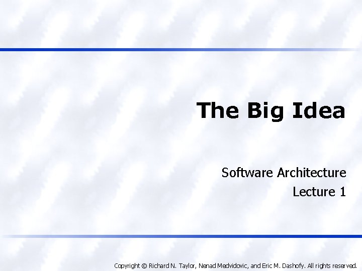 The Big Idea Software Architecture Lecture 1 Copyright © Richard N. Taylor, Nenad Medvidovic,