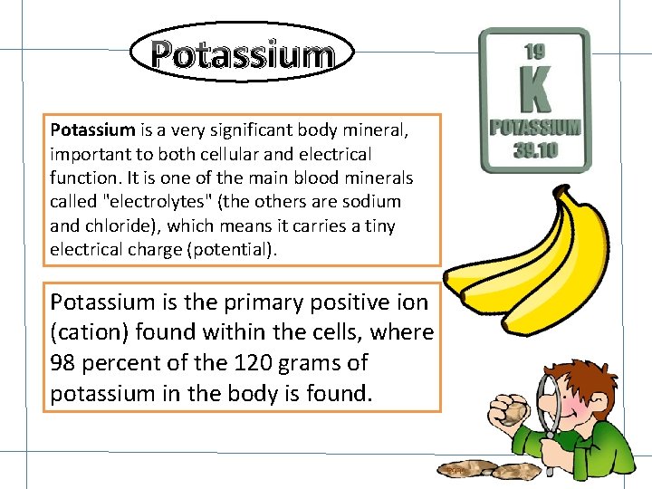 Potassium is a very significant body mineral, important to both cellular and electrical function.