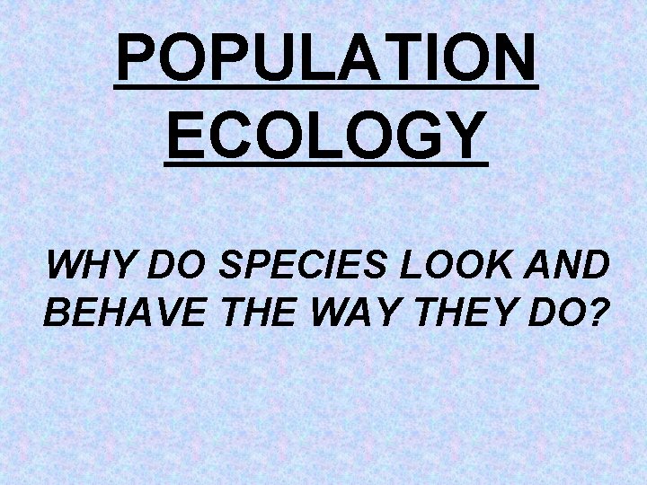 POPULATION ECOLOGY WHY DO SPECIES LOOK AND BEHAVE THE WAY THEY DO? 