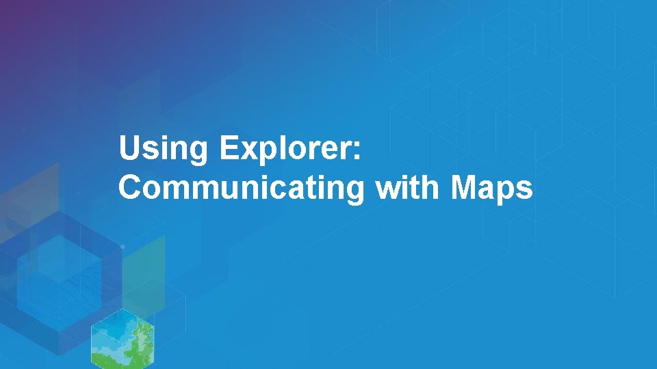 Using Explorer: Communicating with Maps 