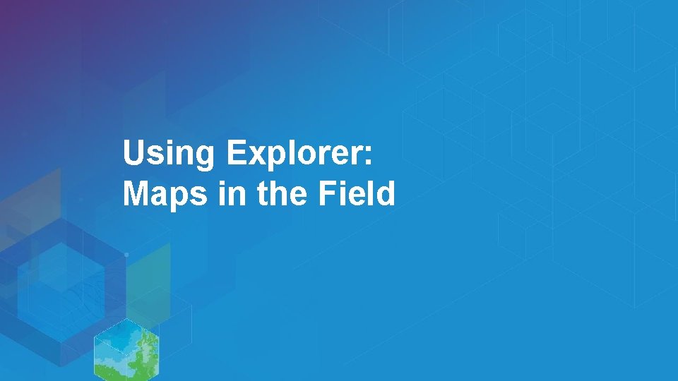 Using Explorer: Maps in the Field 