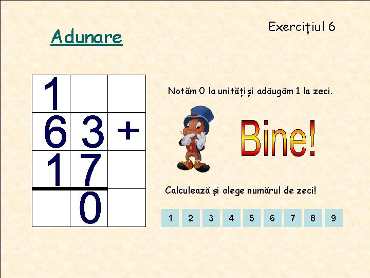 Exercițiul 6 Adunare Notăm 0 la unitățiși adăugăm 1 la zeci. Calculează și alege Exercițiul 6 Adunare Notăm 0 la unitățiși adăugăm 1 la zeci. Calculează și alege