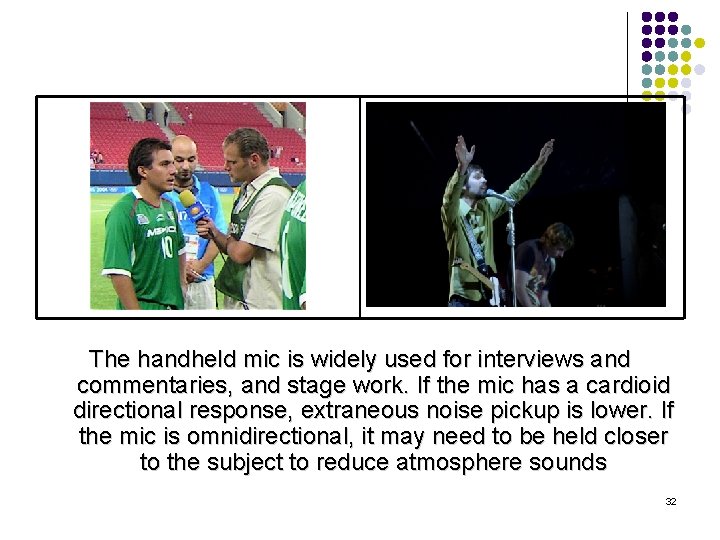 The handheld mic is widely used for interviews and commentaries, and stage work. If