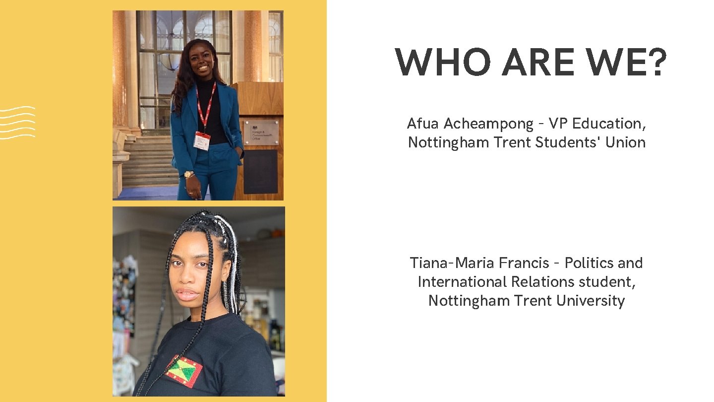 WHO ARE WE? Afua Acheampong - VP Education, Nottingham Trent Students' Union Tiana-Maria Francis