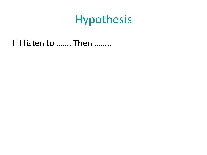 Hypothesis If I listen to ……. Then ……. . 