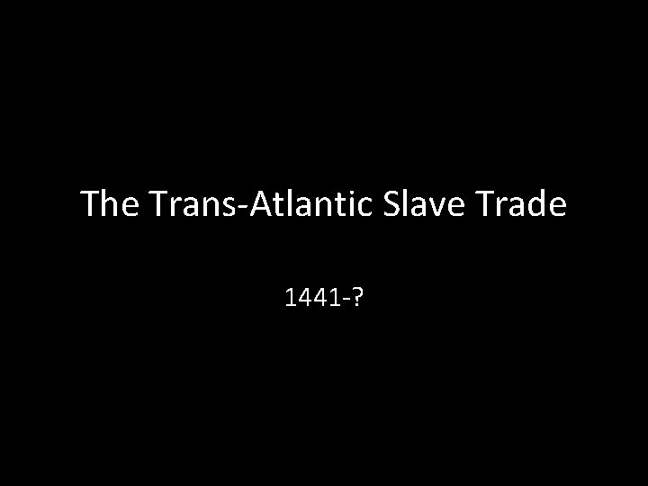 The Trans-Atlantic Slave Trade 1441 -? 