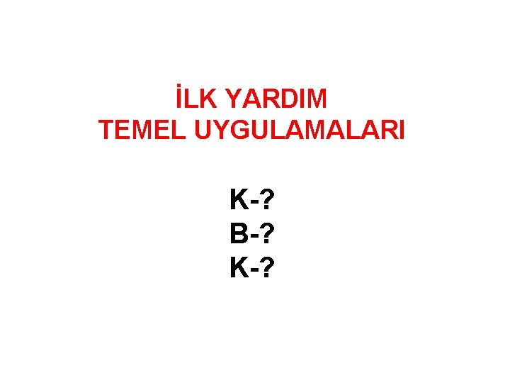 İLK YARDIM TEMEL UYGULAMALARI K-? B-? K-? 