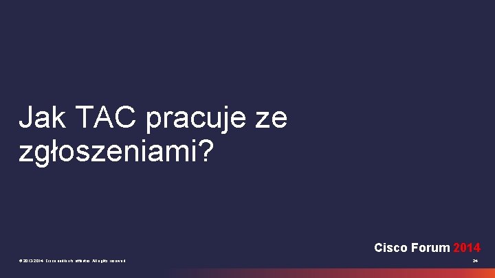 Jak TAC pracuje ze zgłoszeniami? Cisco Forum 2014 © 2013 -2014 Cisco and/or its