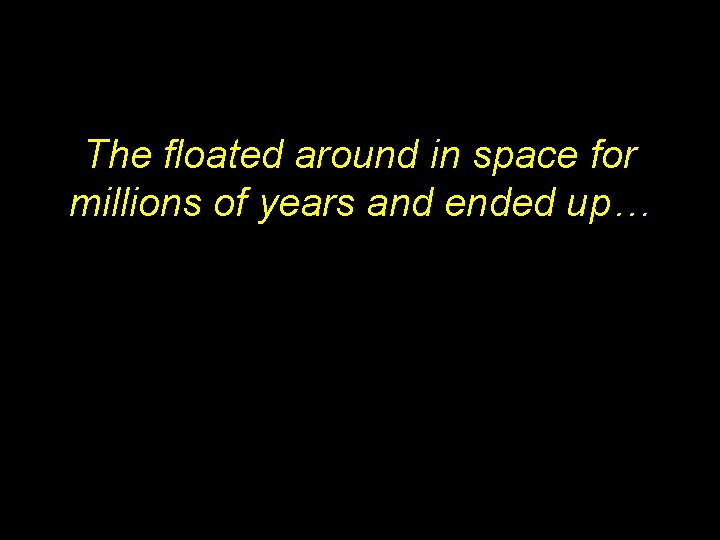 The floated around in space for millions of years and ended up… 