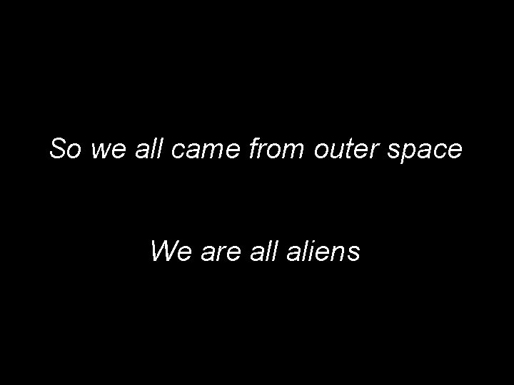 So we all came from outer space We are all aliens 