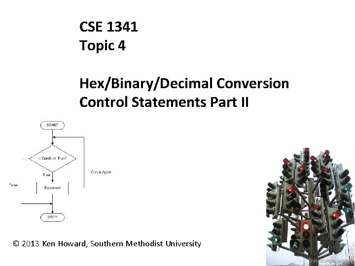 CSE 1341 Topic 4 Hex/Binary/Decimal Conversion Control Statements Part II © 2013 Ken Howard,