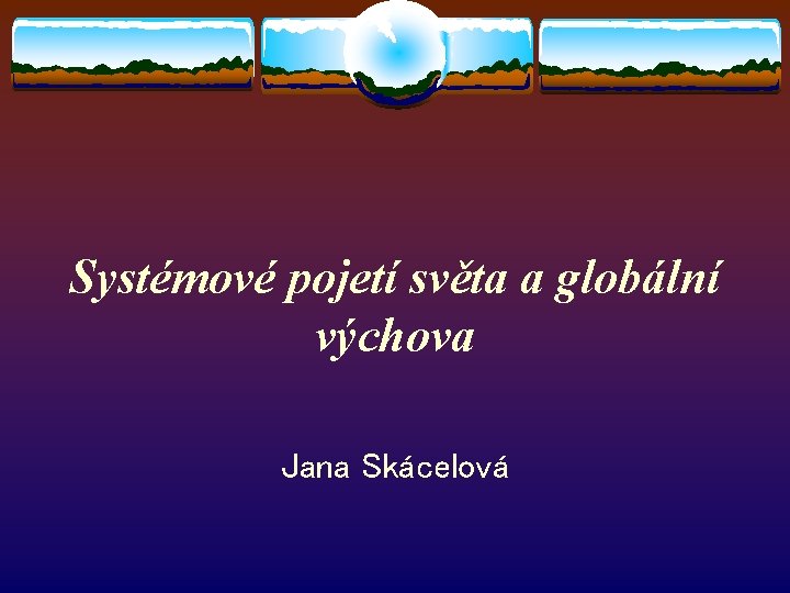 Systémové pojetí světa a globální výchova Jana Skácelová 