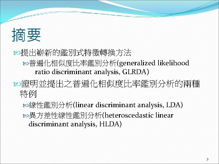 摘要 提出嶄新的鑑別式特徵轉換方法 普遍化相似度比率鑑別分析(generalized likelihood ratio discriminant analysis, GLRDA) 證明並提出之普遍化相似度比率鑑別分析的兩種 特例 線性鑑別分析(linear discriminant analysis, LDA)