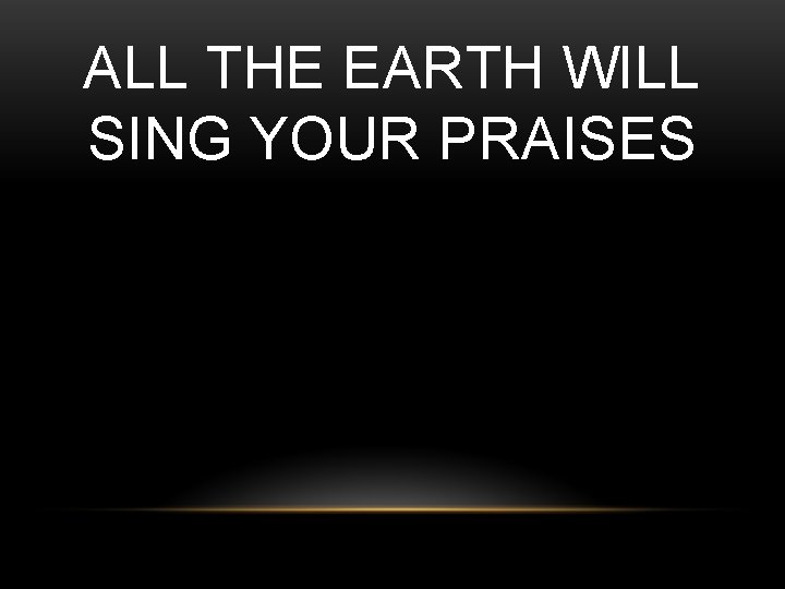 ALL THE EARTH WILL SING YOUR PRAISES 