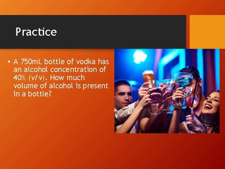 Practice • A 750 m. L bottle of vodka has an alcohol concentration of