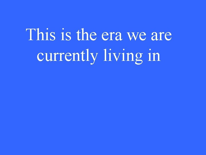 This is the era we are currently living in 