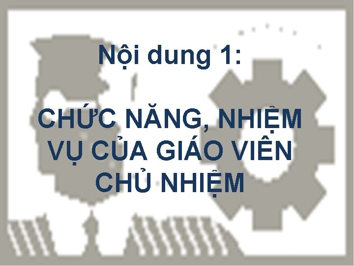 Nội dung 1: CHỨC NĂNG, NHIỆM VỤ CỦA GIÁO VIÊN CHỦ NHIỆM 