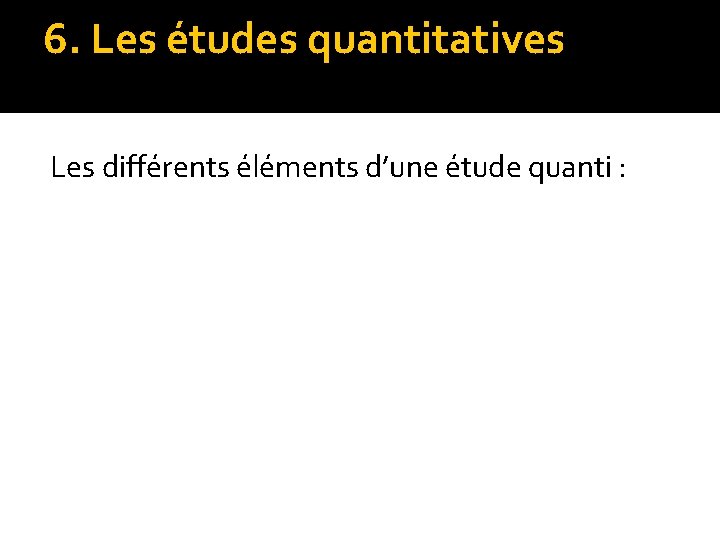 6. Les études quantitatives Les différents éléments d’une étude quanti : 