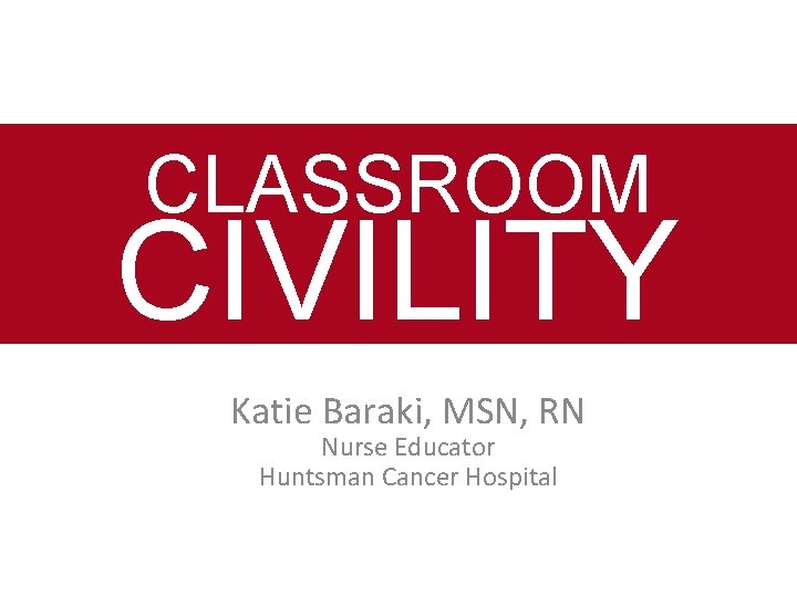 CLASSROOM CIVILITY Katie Baraki, MSN, RN Nurse Educator Huntsman Cancer Hospital 