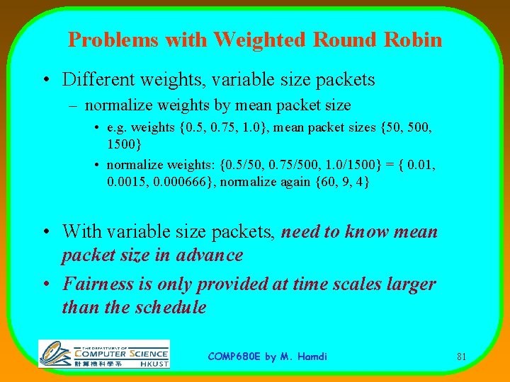 Problems with Weighted Round Robin • Different weights, variable size packets – normalize weights