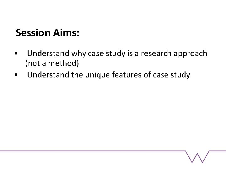 Session Aims: • Understand why case study is a research approach (not a method)