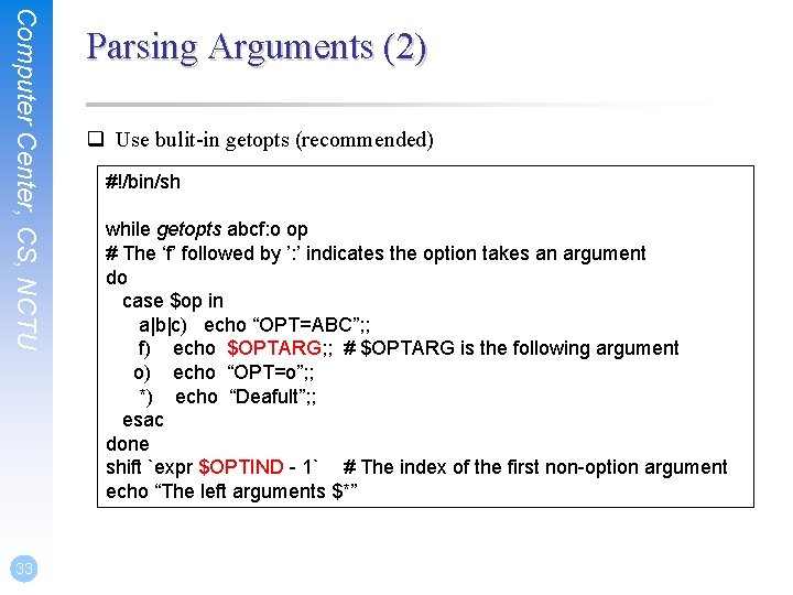 Computer Center, CS, NCTU 33 Parsing Arguments (2) q Use bulit-in getopts (recommended) #!/bin/sh