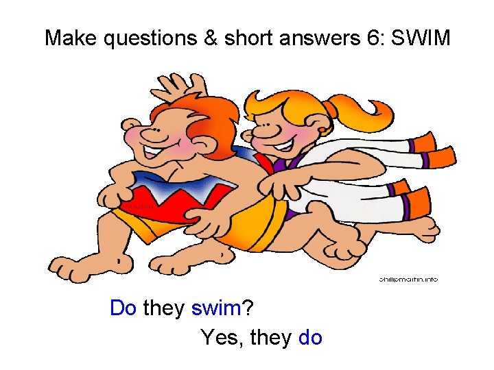 Make questions & short answers 6: SWIM Do they swim? Yes, they do 