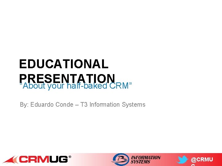 EDUCATIONAL PRESENTATION “About your half-baked CRM” By: Eduardo Conde – T 3 Information Systems