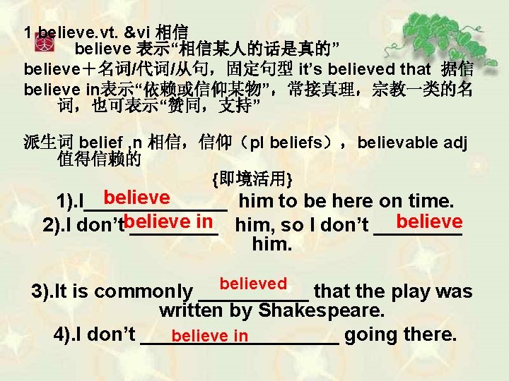 1 believe. vt. &vi 相信 believe 表示“相信某人的话是真的” believe＋名词/代词/从句，固定句型 it’s believed that 据信 believe in表示“依赖或信仰某物”，常接真理，宗教一类的名