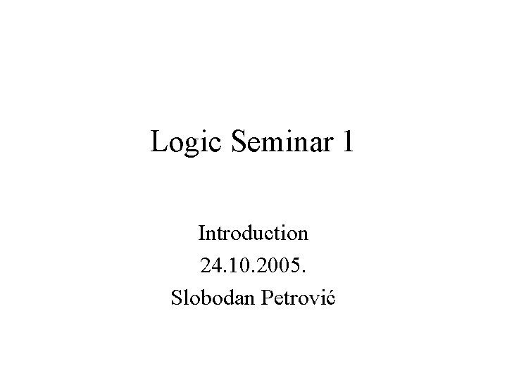 Logic Seminar 1 Introduction 24. 10. 2005. Slobodan Petrović 