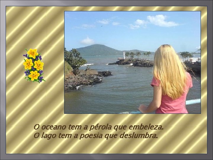 O oceano tem a pérola que embeleza. O lago tem a poesia que deslumbra.