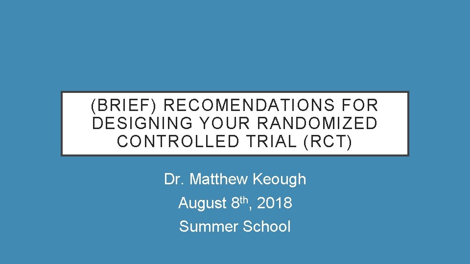 (BRIEF) RECOMENDATIONS FOR DESIGNING YOUR RANDOMIZED CONTROLLED TRIAL (RCT) Dr. Matthew Keough August 8