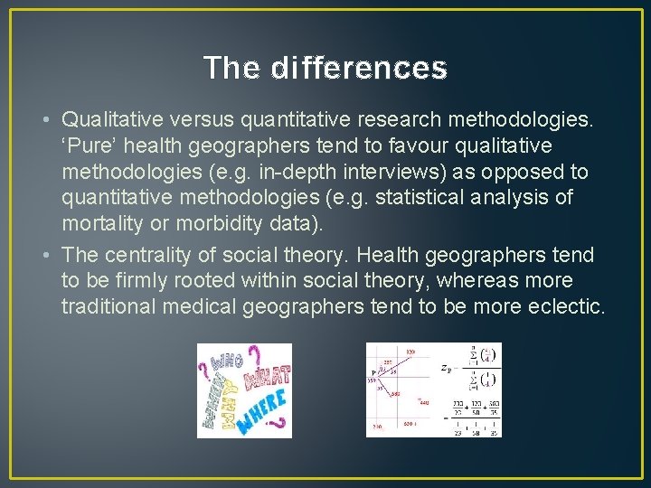 The differences • Qualitative versus quantitative research methodologies. ‘Pure’ health geographers tend to favour