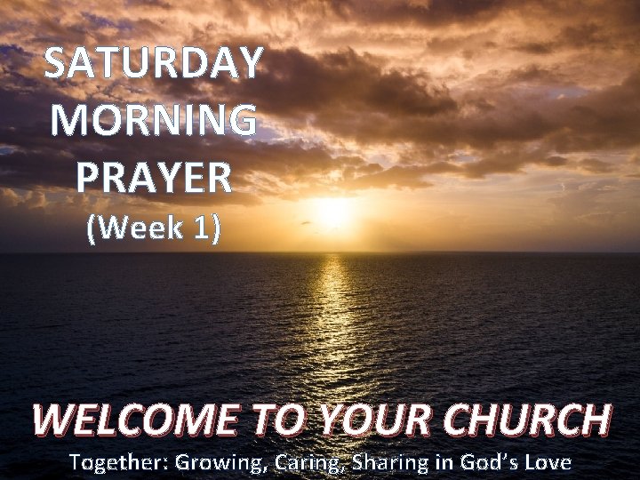 SATURDAY MORNING PRAYER (Week 1) WELCOME TO YOUR CHURCH Together: Growing, Caring, Sharing in