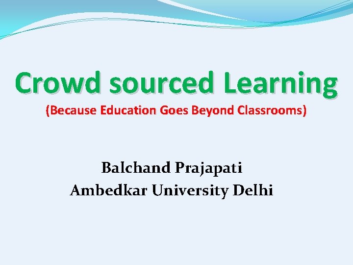 Crowd sourced Learning (Because Education Goes Beyond Classrooms) Balchand Prajapati Ambedkar University Delhi 