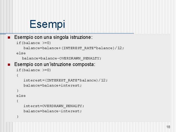 Esempi n Esempio con una singola istruzione: if(balance >=0) balance=balance+(INTEREST_RATE*balance)/12; else balance=balance-OVERDRAWN_PENALTY; n Esempio