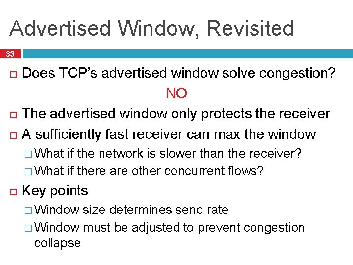 Advertised Window, Revisited 33 Does TCP’s advertised window solve congestion? NO The advertised window
