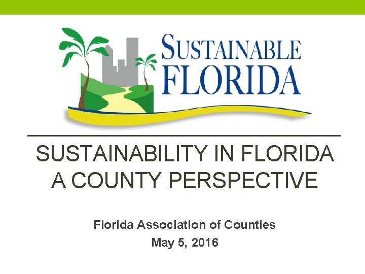SUSTAINABILITY IN FLORIDA A COUNTY PERSPECTIVE Florida Association of Counties May 5, 2016 